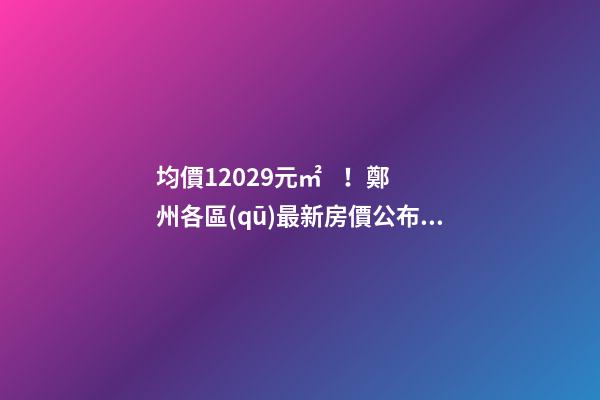 均價12029元/㎡！鄭州各區(qū)最新房價公布！購房前需要注意哪些事？